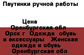 Паутинки ручной работы › Цена ­ 4 100 - Оренбургская обл., Орск г. Одежда, обувь и аксессуары » Женская одежда и обувь   . Оренбургская обл.